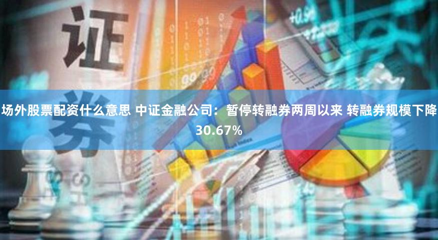 场外股票配资什么意思 中证金融公司：暂停转融券两周以来 转融券规模下降30.67%