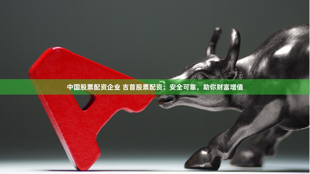 中国股票配资企业 吉首股票配资：安全可靠，助你财富增值