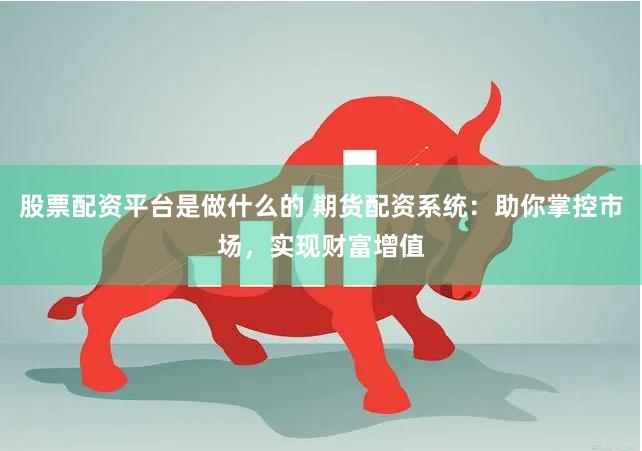 股票配资平台是做什么的 期货配资系统：助你掌控市场，实现财富增值