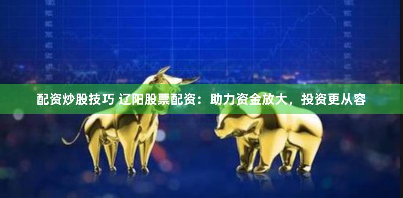 配资炒股技巧 辽阳股票配资：助力资金放大，投资更从容