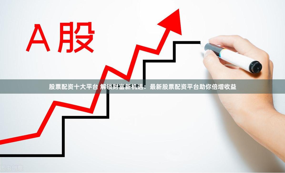 股票配资十大平台 解锁财富新机遇：最新股票配资平台助你倍增收益