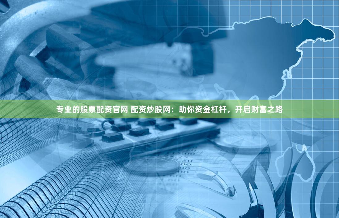 专业的股票配资官网 配资炒股网：助你资金杠杆，开启财富之路